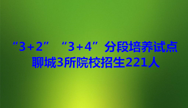 “3+2”“3+4”分段培養(yǎng)試點(diǎn) 聊城3所院校招生221人